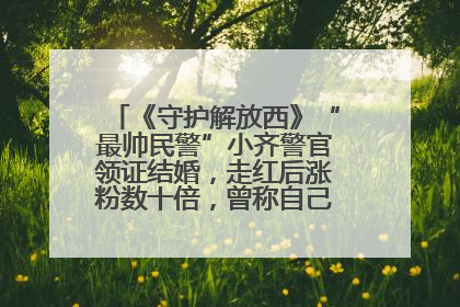 《守护解放西》“最帅民警”小齐警官领证结婚，走红后涨粉数十倍，曾称自己只是普通人