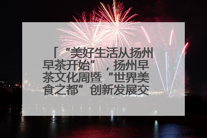 “美好生活从扬州早茶开始”，扬州早茶文化周暨“世界美食之都”创新发展交流活动启幕