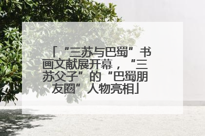 “三苏与巴蜀”书画文献展开幕，“三苏父子”的“巴蜀朋友圈”人物亮相