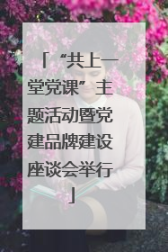 “共上一堂党课”主题活动暨党建品牌建设座谈会举行