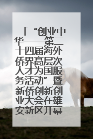 “创业中华——第二十四届海外侨界高层次人才为国服务活动”暨新侨创新创业大会在雄安新区开幕