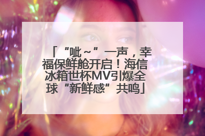 “呲～”一声，幸福保鲜舱开启！海信冰箱世杯MV引爆全球“新鲜感”共鸣