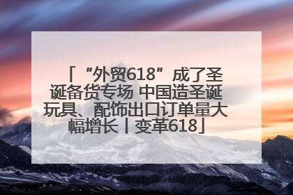 “外贸618”成了圣诞备货专场 中国造圣诞玩具、配饰出口订单量大幅增长丨变革618