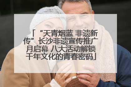 “天青烟蓝 非遗新传”长沙非遗宣传推广月启幕 八大活动解锁千年文化的青春密码