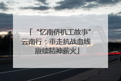 “忆南侨机工故事”云南行：重走抗战血线 赓续精神薪火