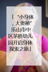 “小身体，大奥秘” 乐山市中区茅桥幼儿园开启身体探索之旅