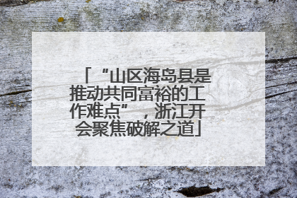 “山区海岛县是推动共同富裕的工作难点”，浙江开会聚焦破解之道