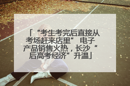 “考生考完后直接从考场赶来店里” 电子产品销售火热，长沙“后高考经济”升温
