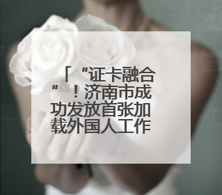 “证卡融合”！济南市成功发放首张加载外国人工作许可信息的社保卡