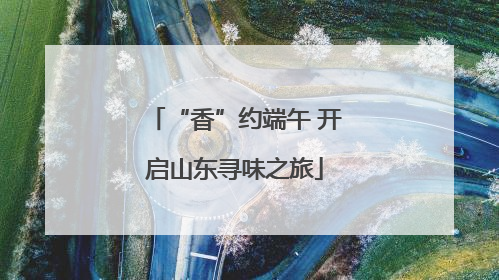 “香”约端午 开启山东寻味之旅