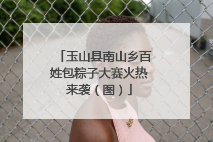 玉山县南山乡百姓包粽子大赛火热来袭（图）
