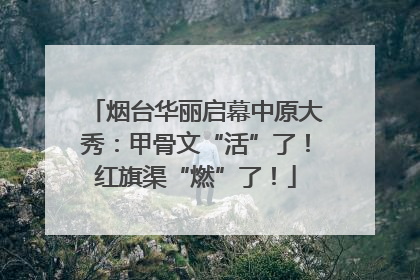 烟台华丽启幕中原大秀：甲骨文“活”了！红旗渠“燃”了！