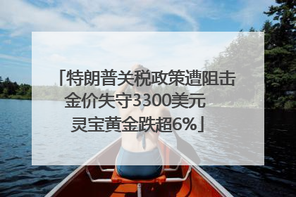 特朗普关税政策遭阻击金价失守3300美元 灵宝黄金跌超6%