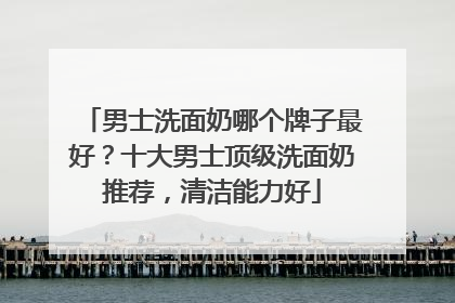 男士洗面奶哪个牌子最好？十大男士顶级洗面奶推荐，清洁能力好