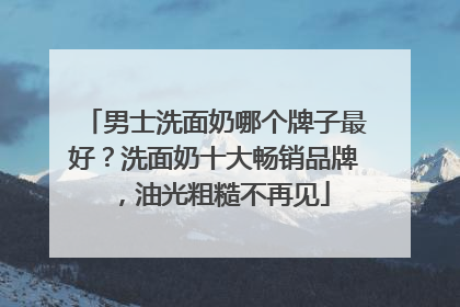 男士洗面奶哪个牌子最好？洗面奶十大畅销品牌，油光粗糙不再见