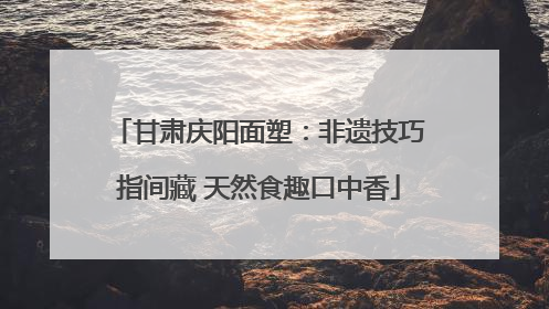 甘肃庆阳面塑：非遗技巧指间藏 天然食趣口中香