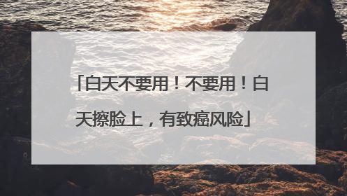 白天不要用！不要用！白天擦脸上，有致癌风险