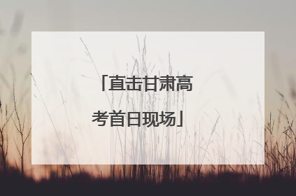 直击甘肃高考首日现场