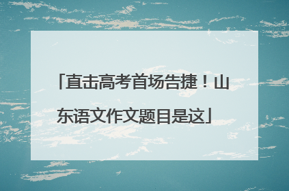 直击高考首场告捷！山东语文作文题目是这