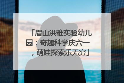 眉山洪雅实验幼儿园：奇趣科学庆六一，萌娃探索乐无穷