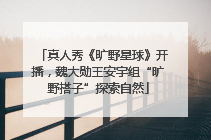 真人秀《旷野星球》开播，魏大勋王安宇组“旷野搭子”探索自然