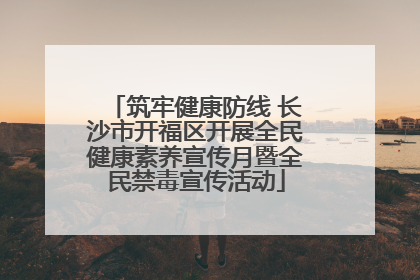 筑牢健康防线 长沙市开福区开展全民健康素养宣传月暨全民禁毒宣传活动