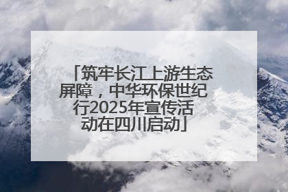 筑牢长江上游生态屏障，中华环保世纪行2025年宣传活动在四川启动