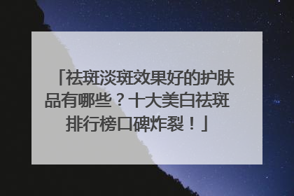 祛斑淡斑效果好的护肤品有哪些？十大美白祛斑排行榜口碑炸裂！
