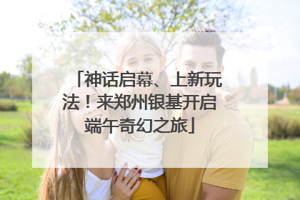 神话启幕、上新玩法！来郑州银基开启端午奇幻之旅