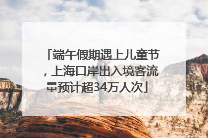 端午假期遇上儿童节，上海口岸出入境客流量预计超34万人次