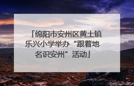 绵阳市安州区黄土镇乐兴小学举办“跟着地名识安州”活动
