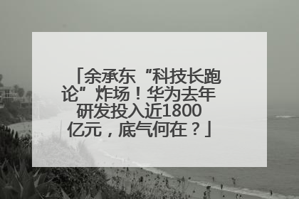 余承东“科技长跑论”炸场！华为去年研发投入近1800亿元，底气何在？