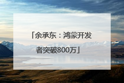 余承东：鸿蒙开发者突破800万