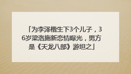 为李泽楷生下3个儿子，36岁梁洛施新恋情曝光，男方是《天龙八部》游坦之