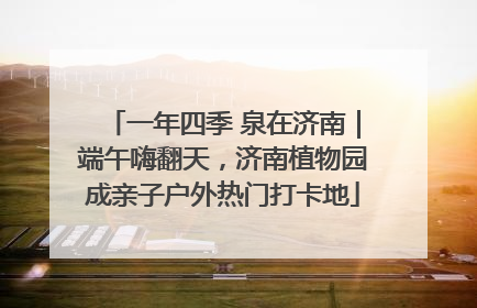 一年四季 泉在济南｜端午嗨翻天，济南植物园成亲子户外热门打卡地