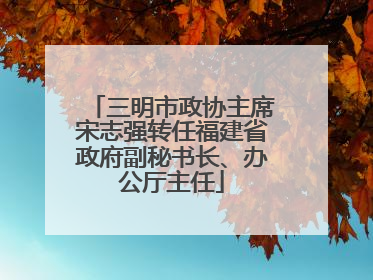 三明市政协主席宋志强转任福建省政府副秘书长、办公厅主任