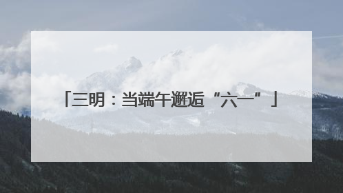 三明：当端午邂逅“六一”