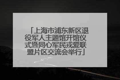 上海市浦东新区退役军人主题馆开馆仪式暨同心军民戎爱联盟片区交流会举行