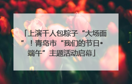上演千人包粽子“大场面”！青岛市“我们的节日•端午”主题活动启幕