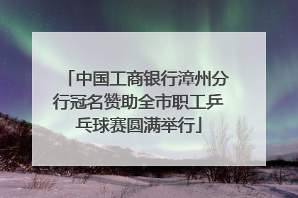 中国工商银行漳州分行冠名赞助全市职工乒乓球赛圆满举行