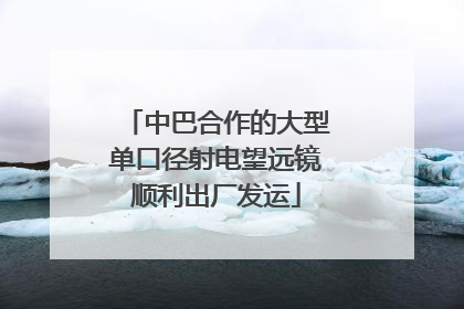 中巴合作的大型单口径射电望远镜顺利出厂发运