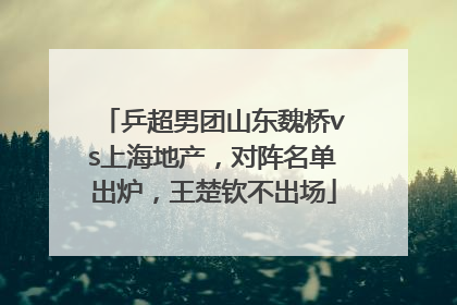 乒超男团山东魏桥vs上海地产，对阵名单出炉，王楚钦不出场