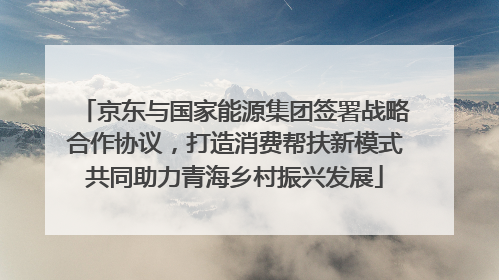 京东与国家能源集团签署战略合作协议，打造消费帮扶新模式共同助力青海乡村振兴发展