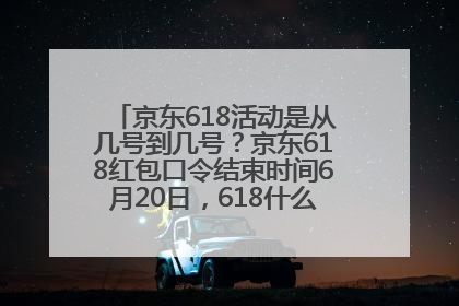 京东618活动是从几号到几号？京东618红包口令结束时间6月20日，618什么时候买最便宜