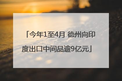 今年1至4月 德州向印度出口中间品逾9亿元