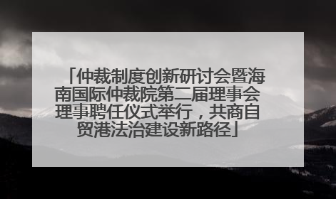 仲裁制度创新研讨会暨海南国际仲裁院第二届理事会理事聘任仪式举行，共商自贸港法治建设新路径