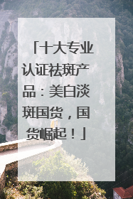 十大专业认证祛斑产品：美白淡斑国货，国货崛起！