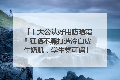十大公认好用防晒霜！狂晒不黑打造冷白皮牛奶肌，学生党可码