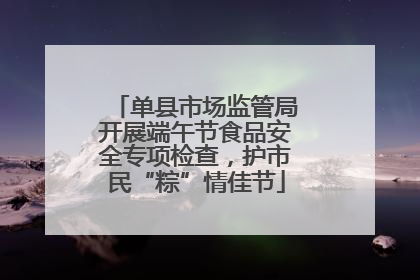 单县市场监管局开展端午节食品安全专项检查，护市民“粽”情佳节