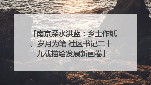 南京溧水洪蓝：乡土作纸、岁月为笔 社区书记二十九载描绘发展新画卷